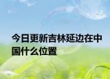 今日更新吉林延边在中国什么位置