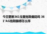今日更新361戈登拖鞋偏码吗 361°AG拖鞋脚感怎么样