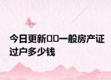 今日更新﻿﻿一般房产证过户多少钱
