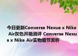 今日更新Converse Nexus x Nike Air灰色开箱测评 Converse Nexus x Nike Air实物细节赏析