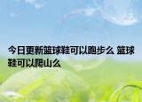 今日更新篮球鞋可以跑步么 篮球鞋可以爬山么