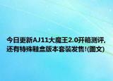 今日更新AJ11大魔王2.0开箱测评,还有特殊鞋盒版本套装发售!(图文)