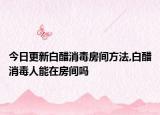 今日更新白醋消毒房间方法,白醋消毒人能在房间吗