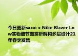今日更新sacai x Nike Blazer Low实物细节图赏析解构多层设计21年春季发售