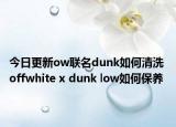 今日更新ow联名dunk如何清洗 offwhite x dunk low如何保养