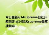 今日更新aj14supreme白红开箱测评 aj14联名supreme是实战鞋吗