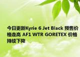 今日更新Kyrie 6 Jet Black 预售价格走高 AF1 WTR GORETEX 价格持续下降