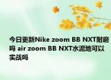 今日更新Nike zoom BB NXT耐磨吗 air zoom BB NXT水泥地可以实战吗