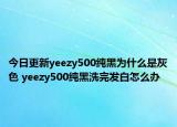 今日更新yeezy500纯黑为什么是灰色 yeezy500纯黑洗完发白怎么办