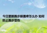 今日更新跑步膝盖疼怎么办 如何防止跑步受伤