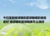 今日更新排球鞋和篮球鞋哪款缓震更好 排球鞋和篮球鞋要怎么选择