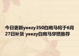 今日更新yeezy350白斑马将于6月27日补货 yeezy白斑马穿搭推荐