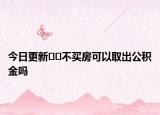 今日更新﻿﻿不买房可以取出公积金吗