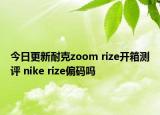 今日更新耐克zoom rize开箱测评 nike rize偏码吗