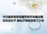 今日最新更新美国警察开车碾过晒日光浴女子 躺在沙滩险些丢了小命
