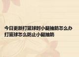 今日更新打篮球时小腿抽筋怎么办 打篮球怎么防止小腿抽筋