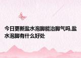 今日更新盐水泡脚能治脚气吗,盐水泡脚有什么好处