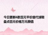 今日更新6款百元平价替代球鞋盘点百元价格万元颜值