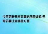 今日更新元宵节要吃团圆饭吗,元宵节要注意哪些方面