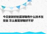 今日更新好的篮球鞋有什么技术在里面 怎么看篮球鞋好不好