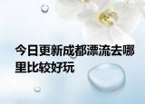 今日更新成都漂流去哪里比较好玩