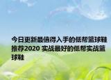今日更新最值得入手的低帮篮球鞋推荐2020 实战最好的低帮实战篮球鞋