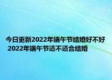 今日更新2022年端午节结婚好不好 2022年端午节适不适合结婚