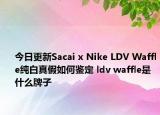 今日更新Sacai x Nike LDV Waffle纯白真假如何鉴定 ldv waffle是什么牌子