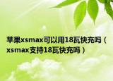 苹果xsmax可以用18瓦快充吗（xsmax支持18瓦快充吗）