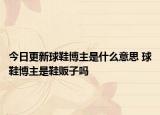今日更新球鞋博主是什么意思 球鞋博主是鞋贩子吗