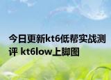 今日更新kt6低帮实战测评 kt6low上脚图