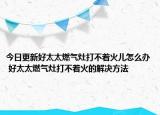 今日更新好太太燃气灶打不着火儿怎么办 好太太燃气灶打不着火的解决方法