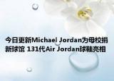 今日更新Michael Jordan为母校捐新球馆 131代Air Jordan球鞋亮相