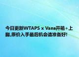 今日更新WTAPS x Vans开箱+上脚,原价入手最后机会请准备好!