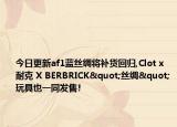 今日更新af1蓝丝绸将补货回归,Clot x 耐克 X BERBRICK"丝绸"玩具也一同发售!