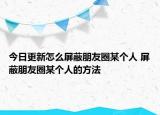 今日更新怎么屏蔽朋友圈某个人 屏蔽朋友圈某个人的方法