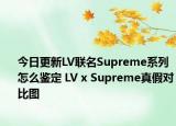 今日更新LV联名Supreme系列怎么鉴定 LV x Supreme真假对比图
