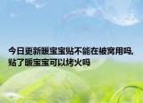 今日更新暖宝宝贴不能在被窝用吗,贴了暖宝宝可以烤火吗
