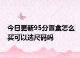 今日更新95分盲盒怎么买可以选尺码吗