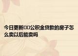 今日更新﻿﻿公积金贷款的房子怎么卖以后能卖吗
