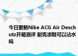 今日更新Nike ACG Air Deschutz开箱测评 耐克凉鞋可以沾水吗