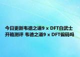 今日更新韦德之道9 x DFT白武士开箱测评 韦德之道9 x DFT偏码吗