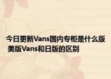 今日更新Vans国内专柜是什么版 美版Vans和日版的区别