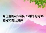 今日更新aj36和aj35哪个好aj36和aj35对比测评