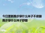 今日更新跑步穿什么袜子不磨脚 跑步穿什么袜子舒服