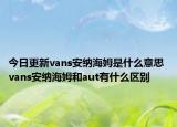 今日更新vans安纳海姆是什么意思 vans安纳海姆和aut有什么区别