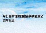 今日更新甘肃白银百辆新能源公交车投运