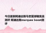 今日更新阿迪达斯马奎篮球鞋实战测评 阿迪达斯marquee boost测评