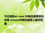 今日更新air max 90电玩像素夜光效果 airmax90电玩像素上脚穿搭图