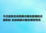 今日更新足底筋膜炎鞋垫要硬的还是软的 足底筋膜炎鞋垫哪里有卖